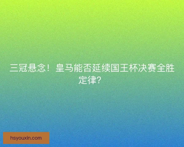 三冠悬念！皇马能否延续国王杯决赛全胜定律？