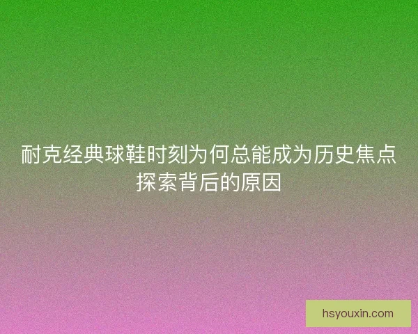 耐克经典球鞋时刻为何总能成为历史焦点探索背后的原因