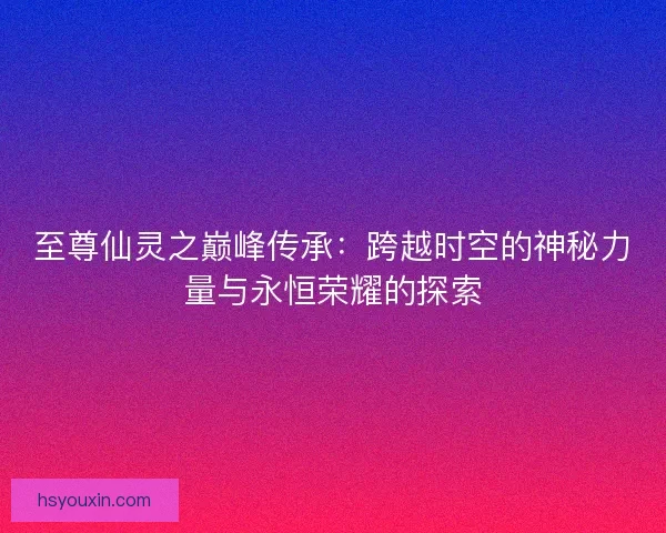 至尊仙灵之巅峰传承：跨越时空的神秘力量与永恒荣耀的探索