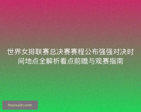 世界女排联赛总决赛赛程公布强强对决时间地点全解析看点前瞻与观赛指南