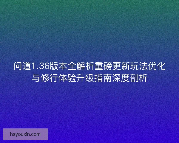问道1.36版本全解析重磅更新玩法优化与修行体验升级指南深度剖析