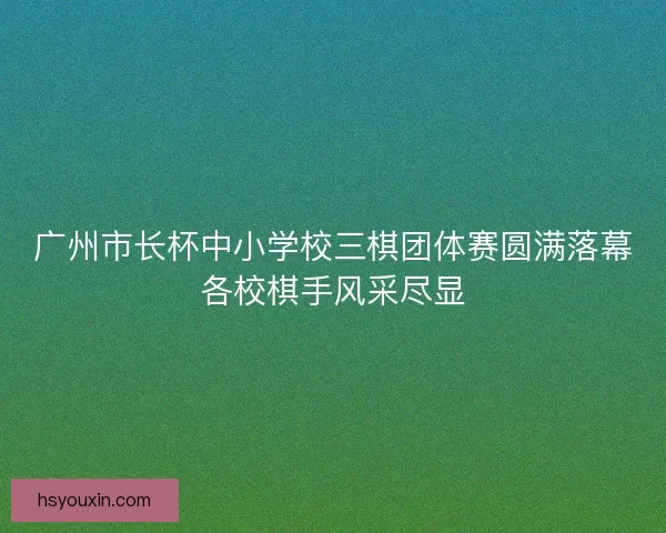 广州市长杯中小学校三棋团体赛圆满落幕各校棋手风采尽显
