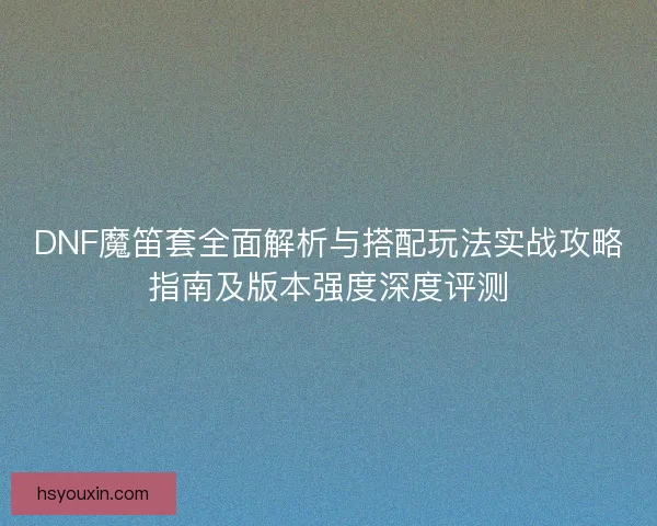DNF魔笛套全面解析与搭配玩法实战攻略指南及版本强度深度评测