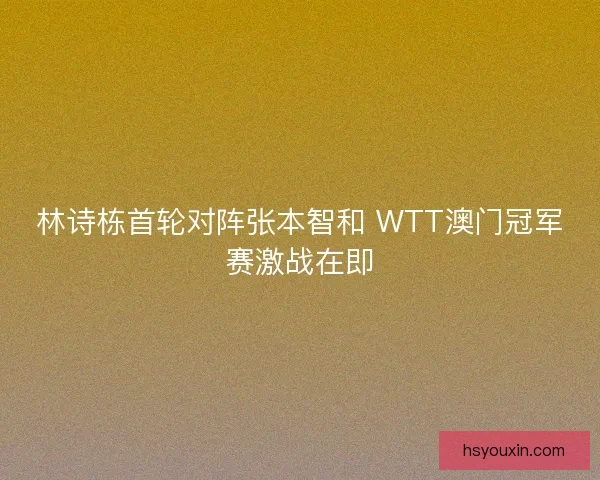 林诗栋首轮对阵张本智和 WTT澳门冠军赛激战在即