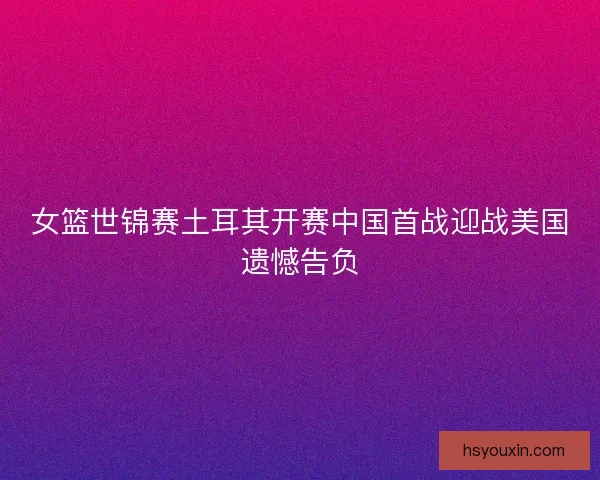 女篮世锦赛土耳其开赛中国首战迎战美国遗憾告负 女篮世锦赛土耳其开赛中国首战迎战美国遗憾告负