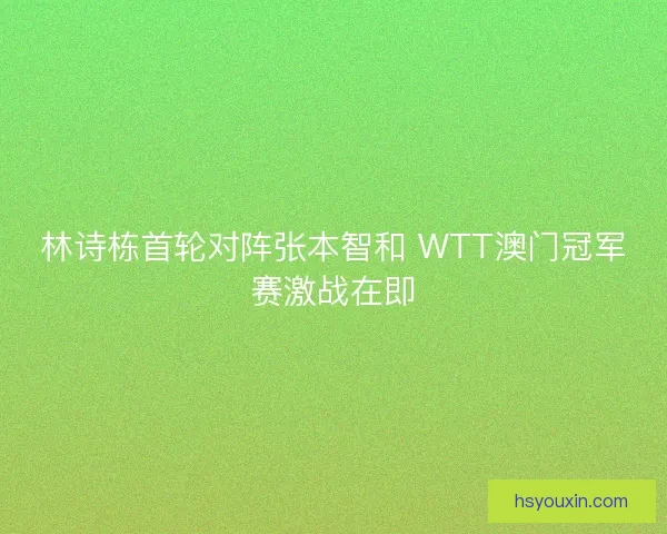 林诗栋首轮对阵张本智和 WTT澳门冠军赛激战在即 林诗栋首轮对阵张本智和 WTT澳门冠军赛激战在即