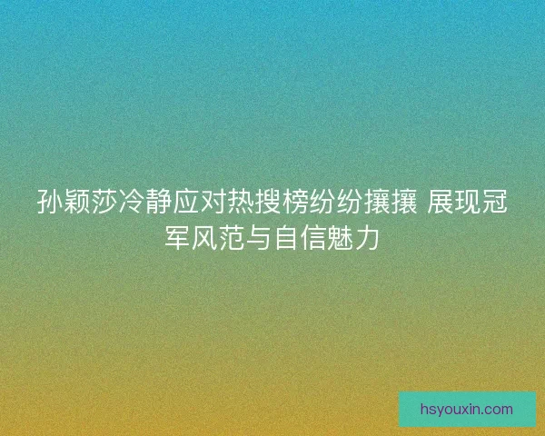 孙颖莎冷静应对热搜榜纷纷攘攘 展现冠军风范与自信魅力