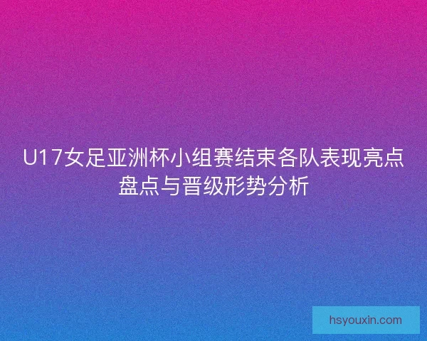 U17女足亚洲杯小组赛结束各队表现亮点盘点与晋级形势分析