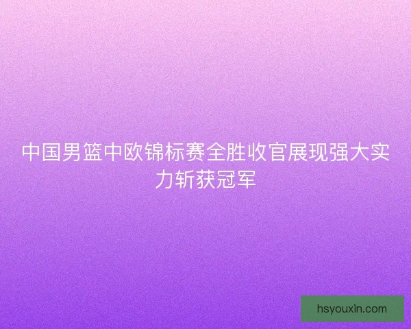 中国男篮中欧锦标赛全胜收官展现强大实力斩获冠军 中国男篮中欧锦标赛全胜收官展现强大实力斩获冠军