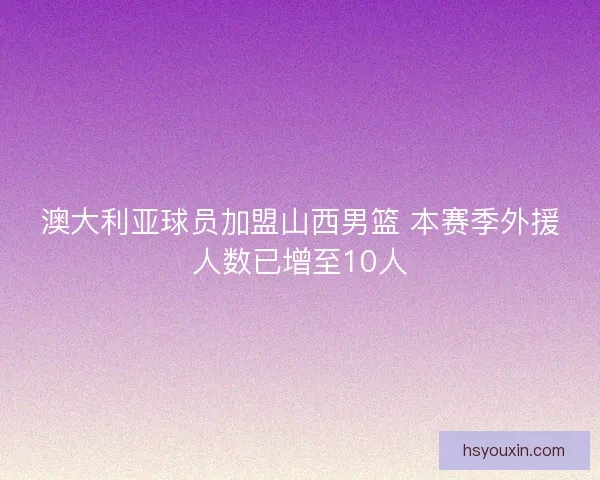 澳大利亚球员加盟山西男篮 本赛季外援人数已增至10人 澳大利亚球员加盟山西男篮 本赛季外援人数已增至10人