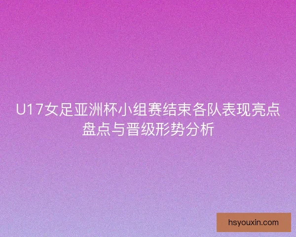 U17女足亚洲杯小组赛结束各队表现亮点盘点与晋级形势分析 U17女足亚洲杯小组赛结束各队表现亮点盘点与晋级形势分析