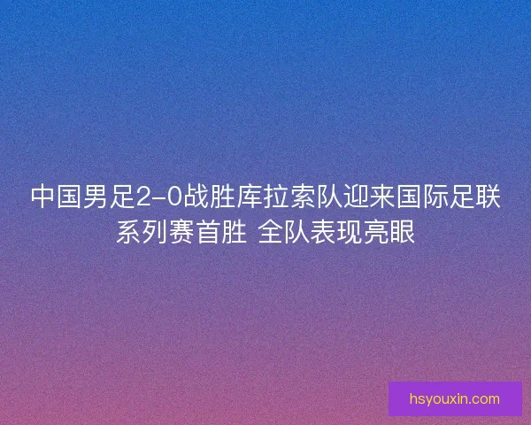 中国男足2-0战胜库拉索队迎来国际足联系列赛首胜 全队表现亮眼 中国男足2-0战胜库拉索队迎来国际足联系列赛首胜 全队表现亮眼
