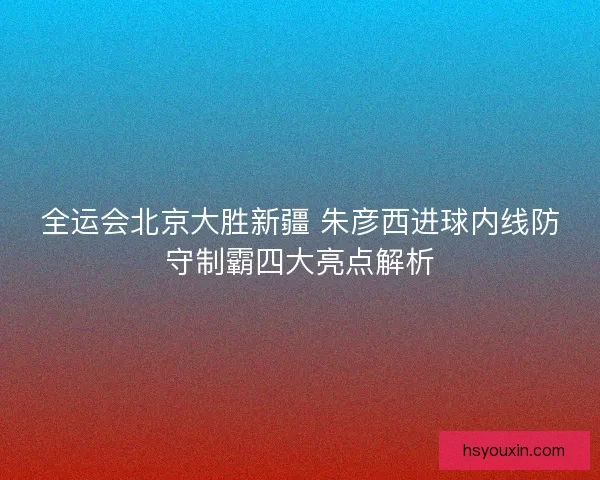 全运会北京大胜新疆 朱彦西进球内线防守制霸四大亮点解析