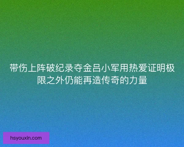 带伤上阵破纪录夺金吕小军用热爱证明极限之外仍能再造传奇的力量