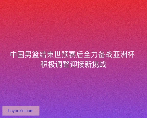 中国男篮结束世预赛后全力备战亚洲杯 积极调整迎接新挑战