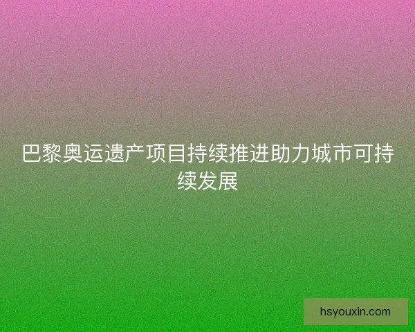巴黎奥运遗产项目持续推进助力城市可持续发展 巴黎奥运遗产项目持续推进助力城市可持续发展