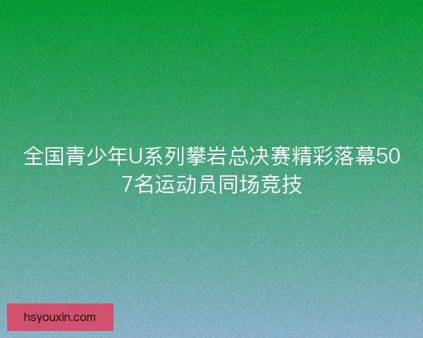 全国青少年U系列攀岩总决赛精彩落幕507名运动员同场竞技 全国青少年U系列攀岩总决赛精彩落幕507名运动员同场竞技
