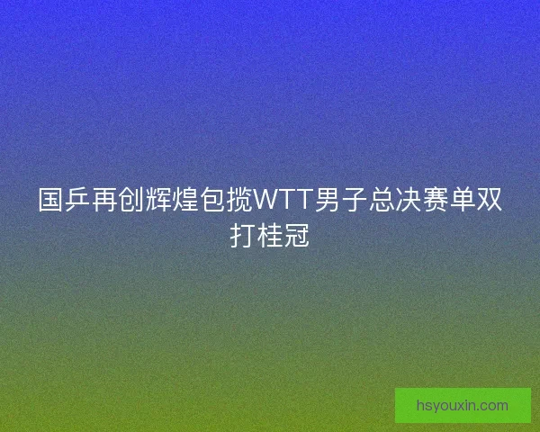 国乒再创辉煌包揽WTT男子总决赛单双打桂冠 国乒再创辉煌包揽WTT男子总决赛单双打桂冠