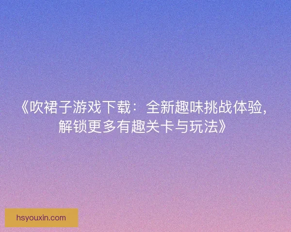 《吹裙子游戏下载:全新趣味挑战体验,解锁更多有趣关卡与玩法》 《吹裙子游戏下载:全新趣味挑战体验,解锁更多有趣关卡与玩法》