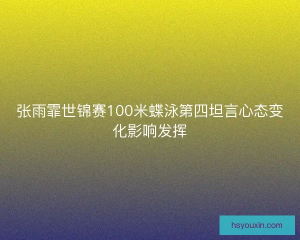 张雨霏世锦赛100米蝶泳第四坦言心态变化影响发挥 张雨霏世锦赛100米蝶泳第四坦言心态变化影响发挥